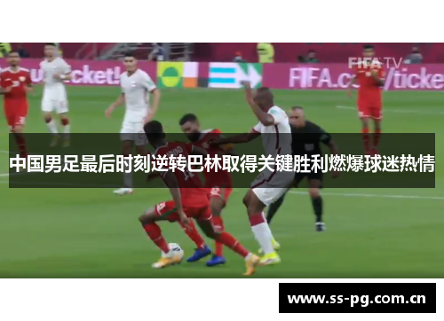 中国男足最后时刻逆转巴林取得关键胜利燃爆球迷热情